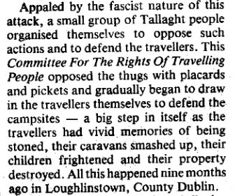 Appalled by the fascist nature of this attack, a small group of Tallaght people organised themselves to oppose such actions and to defend the travellers. This _Committee for the Rights of Travelling People_ opposed the thugs with placards and pickets and gradually began to draw in the Travellers themselves to defend the campsites -- a big step in itself as the Travellers had vivid memories of being stoned, their caravans smashed up, their children frightened and their property destroyed. All this happened nine months ago in Loughlinstown, County Dublin.